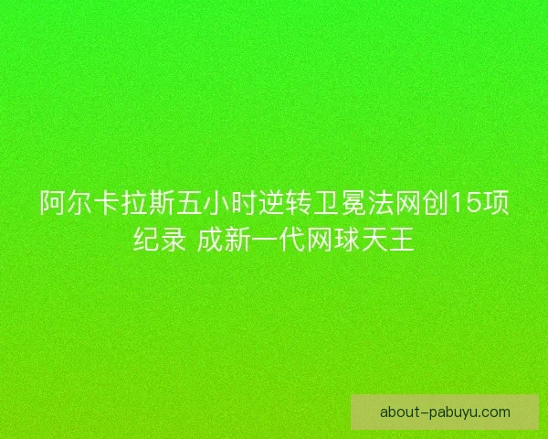 阿尔卡拉斯五小时逆转卫冕法网创15项纪录 成新一代网球天王