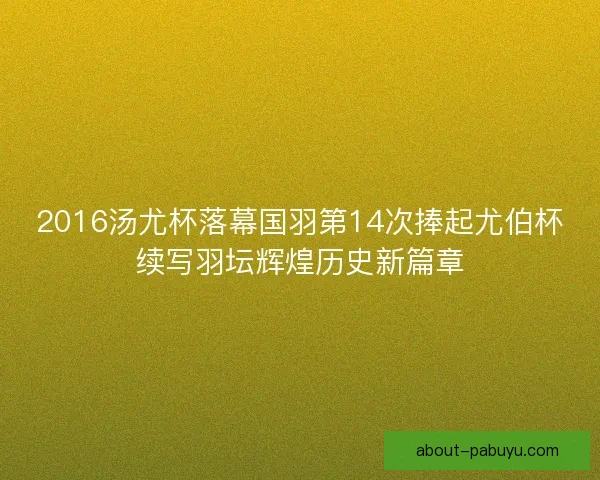 2016汤尤杯落幕国羽第14次捧起尤伯杯续写羽坛辉煌历史新篇章