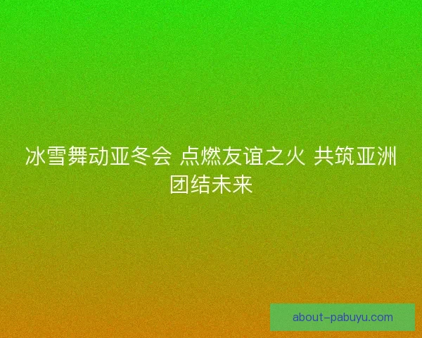 冰雪舞动亚冬会 点燃友谊之火 共筑亚洲团结未来