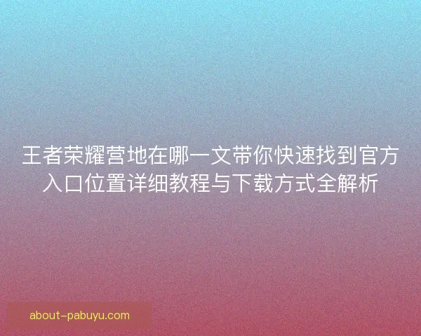 王者荣耀营地在哪一文带你快速找到官方入口位置详细教程与下载方式全解析