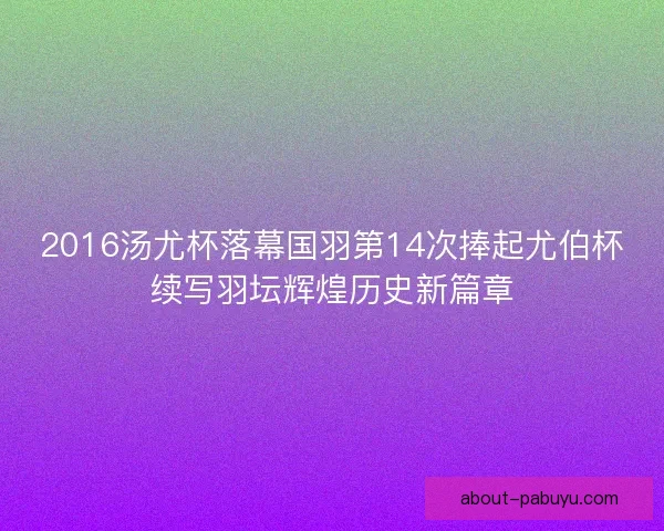 2016汤尤杯落幕国羽第14次捧起尤伯杯续写羽坛辉煌历史新篇章