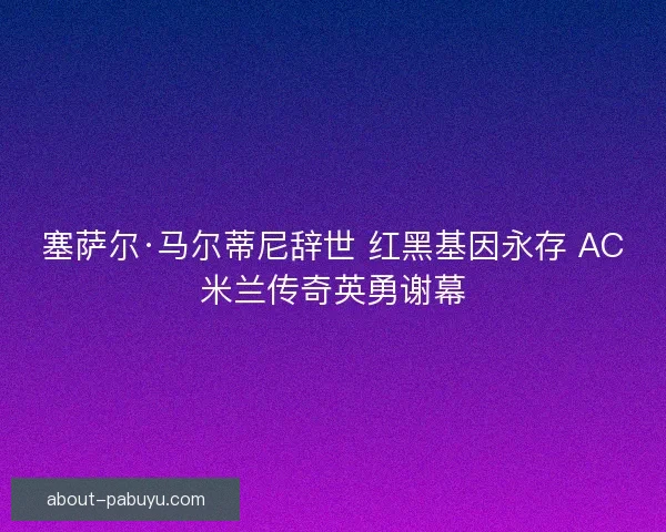 塞萨尔·马尔蒂尼辞世 红黑基因永存 AC米兰传奇英勇谢幕