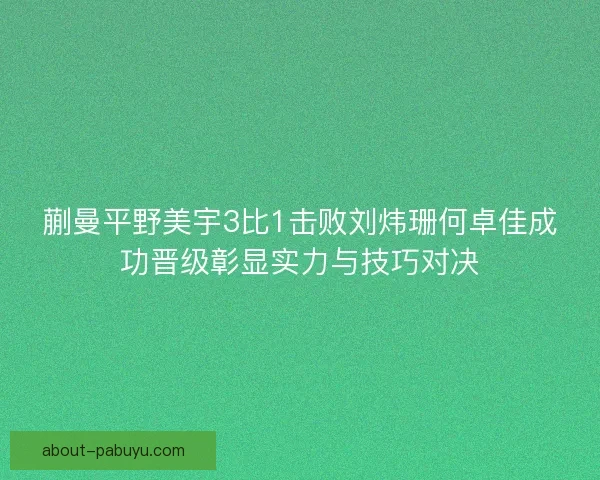 蒯曼平野美宇3比1击败刘炜珊何卓佳成功晋级彰显实力与技巧对决