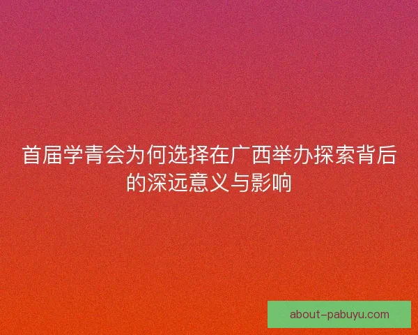 首届学青会为何选择在广西举办探索背后的深远意义与影响