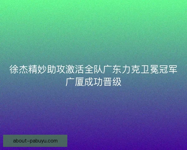徐杰精妙助攻激活全队广东力克卫冕冠军广厦成功晋级
