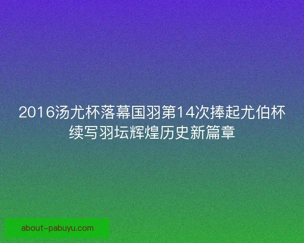 2016汤尤杯落幕国羽第14次捧起尤伯杯续写羽坛辉煌历史新篇章
