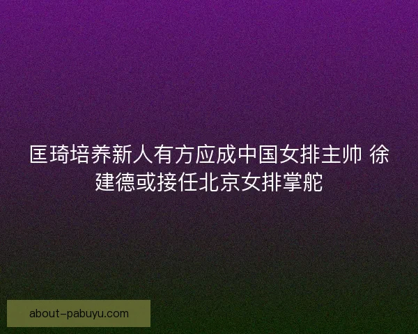 匡琦培养新人有方应成中国女排主帅 徐建德或接任北京女排掌舵